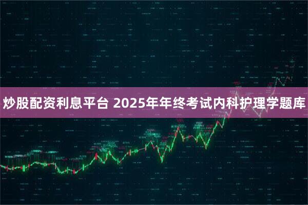 炒股配资利息平台 2025年年终考试内科护理学题库
