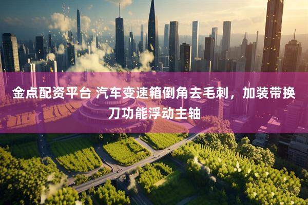 金点配资平台 汽车变速箱倒角去毛刺，加装带换刀功能浮动主轴