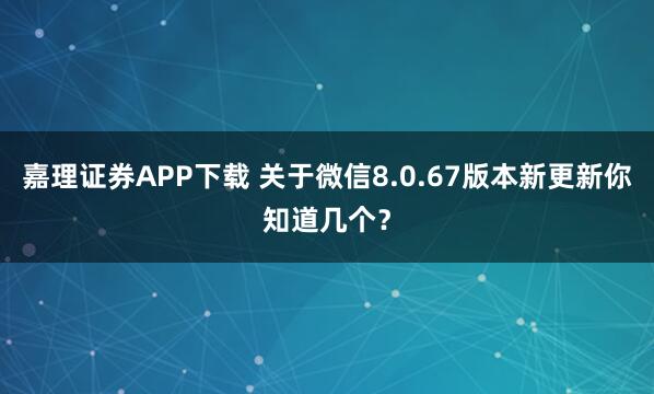 嘉理证券APP下载 关于微信8.0.67版本新更新你知道几个？