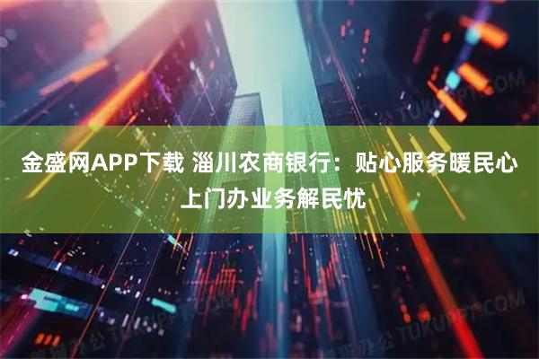 金盛网APP下载 淄川农商银行：贴心服务暖民心 上门办业务解民忧