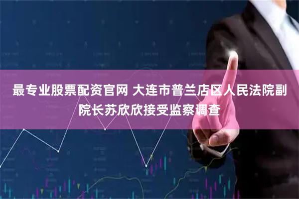 最专业股票配资官网 大连市普兰店区人民法院副院长苏欣欣接受监察调查