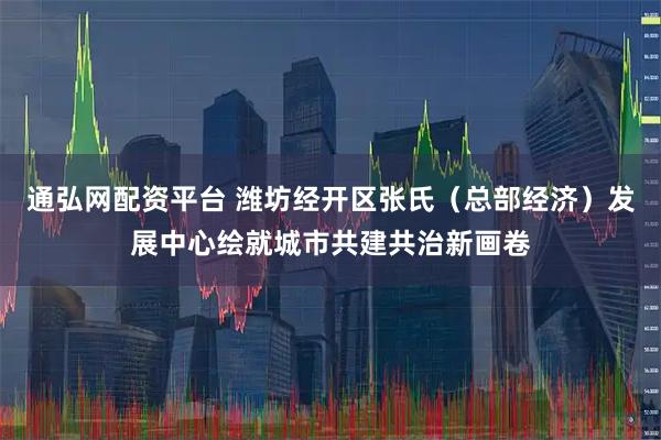 通弘网配资平台 潍坊经开区张氏（总部经济）发展中心绘就城市共建共治新画卷