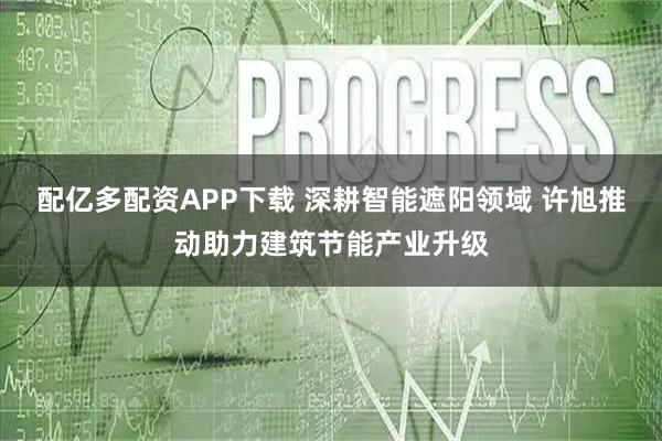 配亿多配资APP下载 深耕智能遮阳领域 许旭推动助力建筑节能产业升级
