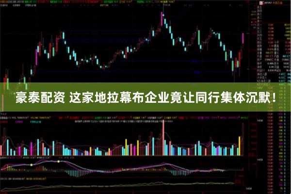 豪泰配资 这家地拉幕布企业竟让同行集体沉默！