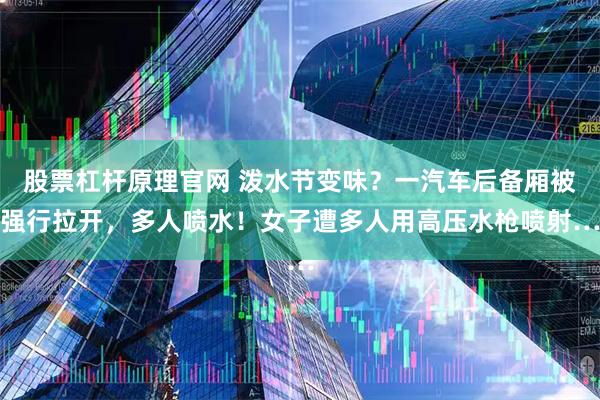 股票杠杆原理官网 泼水节变味？一汽车后备厢被强行拉开，多人喷水！女子遭多人用高压水枪喷射…