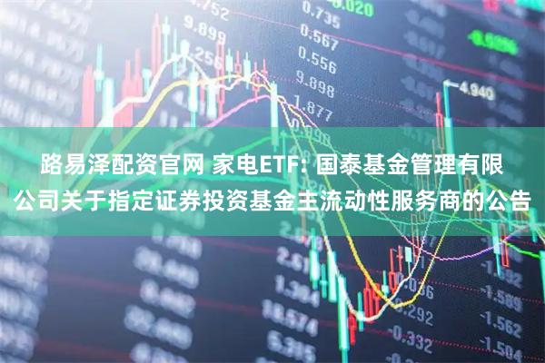 路易泽配资官网 家电ETF: 国泰基金管理有限公司关于指定证券投资基金主流动性服务商的公告