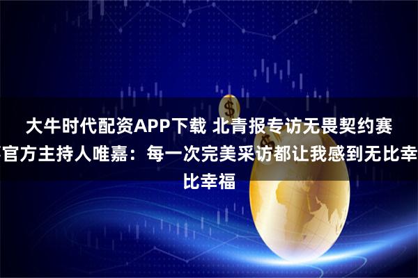 大牛时代配资APP下载 北青报专访无畏契约赛事官方主持人唯嘉：每一次完美采访都让我感到无比幸福