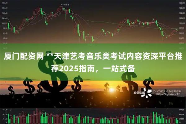 厦门配资网 **天津艺考音乐类考试内容资深平台推荐2025指南，一站式备
