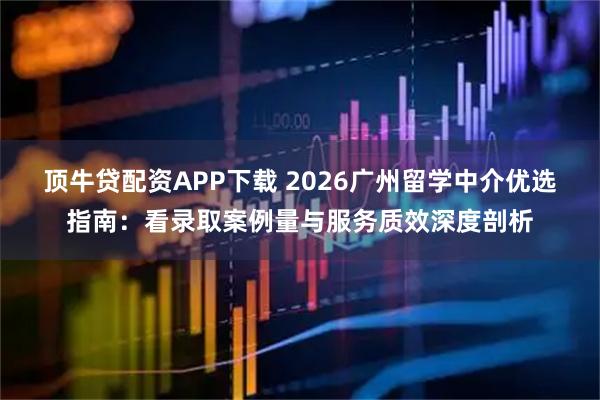 顶牛贷配资APP下载 2026广州留学中介优选指南：看录取案例量与服务质效深度剖析