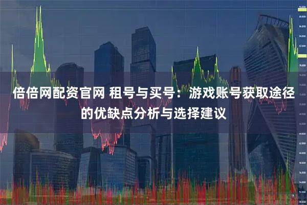 倍倍网配资官网 租号与买号：游戏账号获取途径的优缺点分析与选择建议
