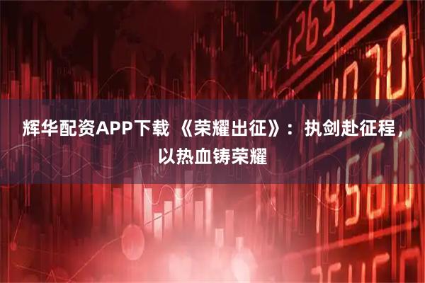 辉华配资APP下载 《荣耀出征》：执剑赴征程，以热血铸荣耀