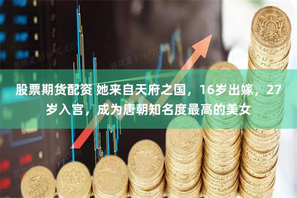 股票期货配资 她来自天府之国，16岁出嫁，27岁入宫，成为唐朝知名度最高的美女