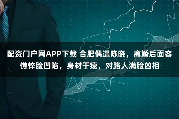 配资门户网APP下载 合肥偶遇陈晓，离婚后面容憔悴脸凹陷，身材干瘪，对路人满脸凶相