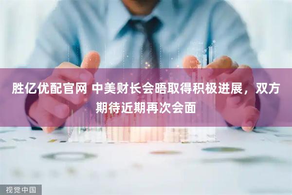 胜亿优配官网 中美财长会晤取得积极进展，双方期待近期再次会面