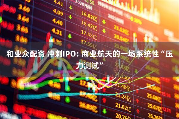 和业众配资 冲刺IPO: 商业航天的一场系统性“压力测试”