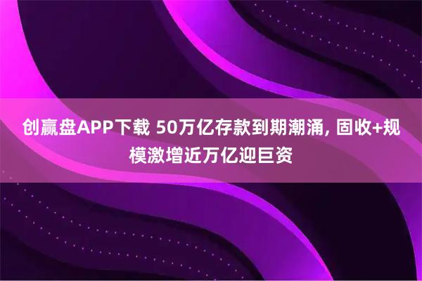 创赢盘APP下载 50万亿存款到期潮涌, 固收+规模激增近万亿迎巨资