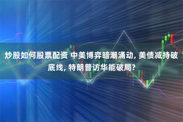 炒股如何股票配资 中美博弈暗潮涌动, 美债减持破底线, 特朗普访华能破局?