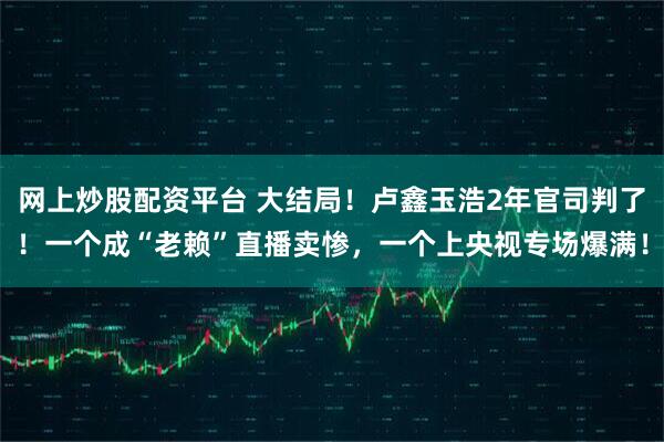 网上炒股配资平台 大结局！卢鑫玉浩2年官司判了！一个成“老赖”直播卖惨，一个上央视专场爆满！