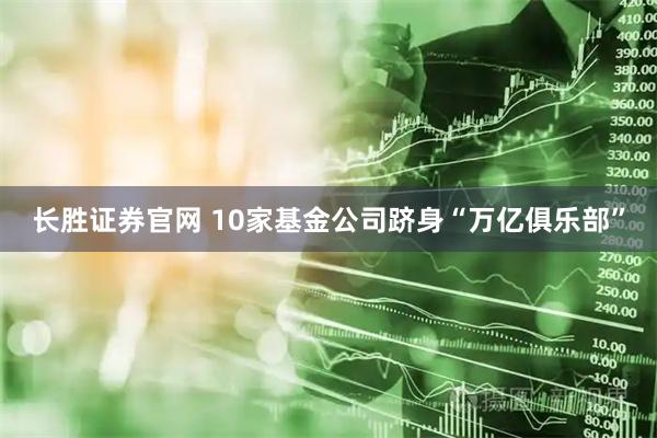 长胜证券官网 10家基金公司跻身“万亿俱乐部”