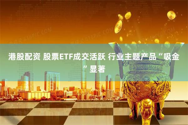 港股配资 股票ETF成交活跃 行业主题产品“吸金”显著