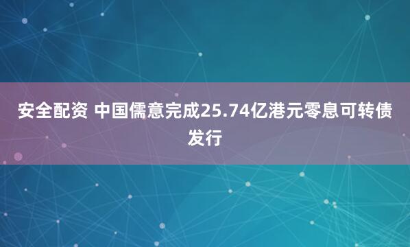 安全配资 中国儒意完成25.74亿港元零息可转债发行