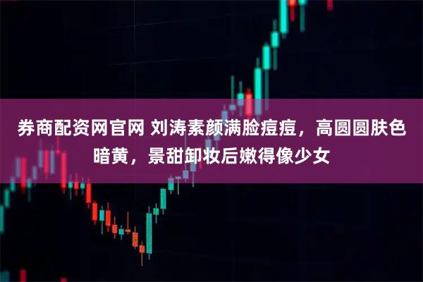 券商配资网官网 刘涛素颜满脸痘痘，高圆圆肤色暗黄，景甜卸妆后嫩得像少女