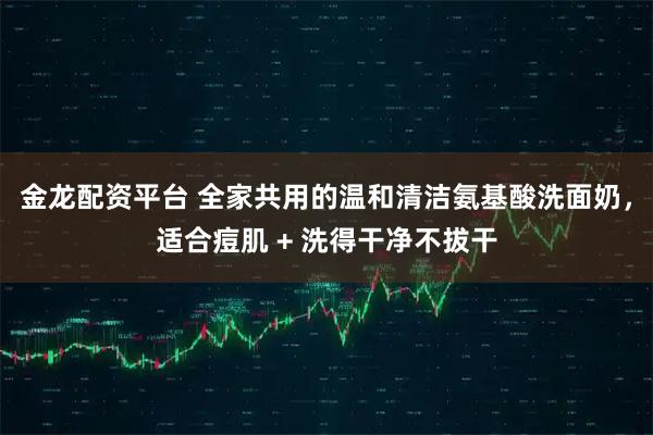 金龙配资平台 全家共用的温和清洁氨基酸洗面奶，适合痘肌 + 洗得干净不拔干