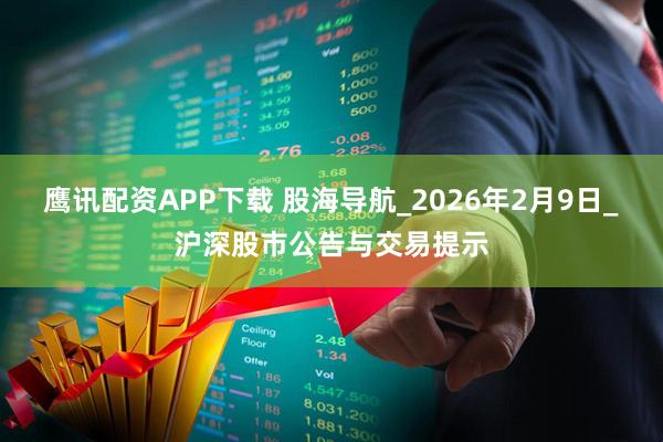 鹰讯配资APP下载 股海导航_2026年2月9日_沪深股市公告与交易提示