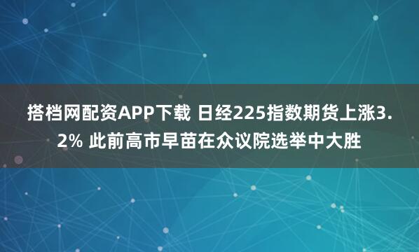 搭档网配资APP下载 日经225指数期货上涨3.2% 此前高市早苗在众议院选举中大胜