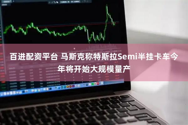 百进配资平台 马斯克称特斯拉Semi半挂卡车今年将开始大规模量产