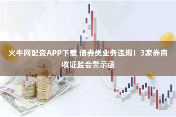 火牛网配资APP下载 债券类业务违规！3家券商收证监会警示函