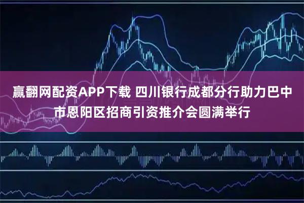 赢翻网配资APP下载 四川银行成都分行助力巴中市恩阳区招商引资推介会圆满举行
