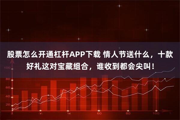 股票怎么开通杠杆APP下载 情人节送什么，十款好礼这对宝藏组合，谁收到都会尖叫！
