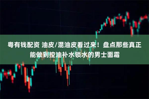 粤有钱配资 油皮/混油皮看过来！盘点那些真正能做到控油补水锁水的男士面霜