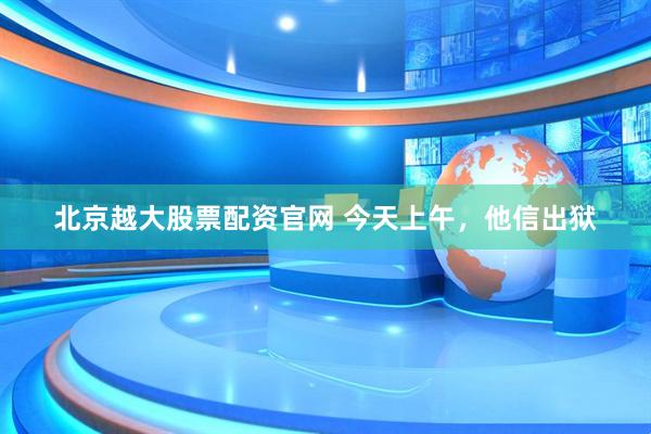 北京越大股票配资官网 今天上午，他信出狱