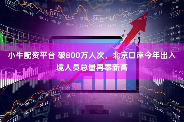 小牛配资平台 破800万人次，北京口岸今年出入境人员总量再攀新高