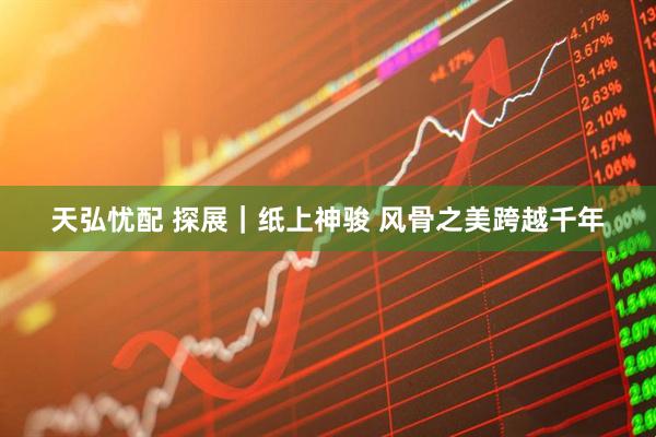天弘忧配 探展｜纸上神骏 风骨之美跨越千年